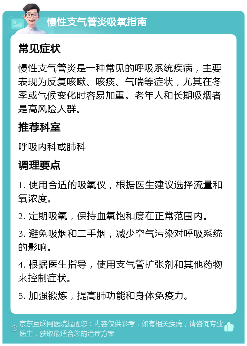 慢性支气管炎吸氧指南 常见症状 慢性支气管炎是一种常见的呼吸系统疾病，主要表现为反复咳嗽、咳痰、气喘等症状，尤其在冬季或气候变化时容易加重。老年人和长期吸烟者是高风险人群。 推荐科室 呼吸内科或肺科 调理要点 1. 使用合适的吸氧仪，根据医生建议选择流量和氧浓度。 2. 定期吸氧，保持血氧饱和度在正常范围内。 3. 避免吸烟和二手烟，减少空气污染对呼吸系统的影响。 4. 根据医生指导，使用支气管扩张剂和其他药物来控制症状。 5. 加强锻炼，提高肺功能和身体免疫力。