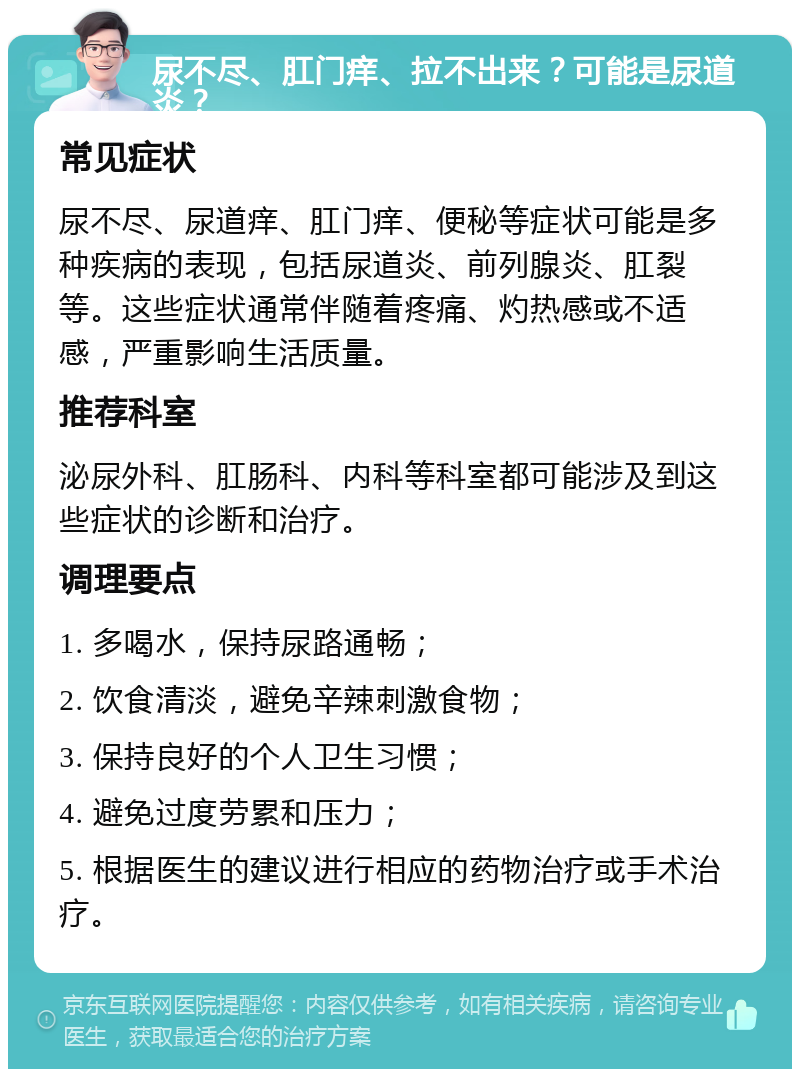 尿不尽、肛门痒、拉不出来？可能是尿道炎？ 常见症状 尿不尽、尿道痒、肛门痒、便秘等症状可能是多种疾病的表现，包括尿道炎、前列腺炎、肛裂等。这些症状通常伴随着疼痛、灼热感或不适感，严重影响生活质量。 推荐科室 泌尿外科、肛肠科、内科等科室都可能涉及到这些症状的诊断和治疗。 调理要点 1. 多喝水，保持尿路通畅； 2. 饮食清淡，避免辛辣刺激食物； 3. 保持良好的个人卫生习惯； 4. 避免过度劳累和压力； 5. 根据医生的建议进行相应的药物治疗或手术治疗。