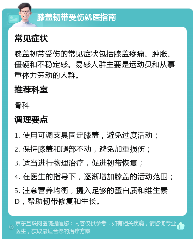 膝盖韧带受伤就医指南 常见症状 膝盖韧带受伤的常见症状包括膝盖疼痛、肿胀、僵硬和不稳定感。易感人群主要是运动员和从事重体力劳动的人群。 推荐科室 骨科 调理要点 1. 使用可调支具固定膝盖，避免过度活动； 2. 保持膝盖和腿部不动，避免加重损伤； 3. 适当进行物理治疗，促进韧带恢复； 4. 在医生的指导下，逐渐增加膝盖的活动范围； 5. 注意营养均衡，摄入足够的蛋白质和维生素D，帮助韧带修复和生长。