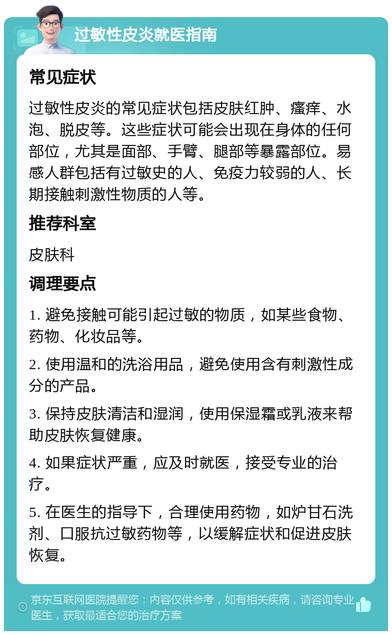 过敏性皮炎就医指南 常见症状 过敏性皮炎的常见症状包括皮肤红肿、瘙痒、水泡、脱皮等。这些症状可能会出现在身体的任何部位，尤其是面部、手臂、腿部等暴露部位。易感人群包括有过敏史的人、免疫力较弱的人、长期接触刺激性物质的人等。 推荐科室 皮肤科 调理要点 1. 避免接触可能引起过敏的物质，如某些食物、药物、化妆品等。 2. 使用温和的洗浴用品，避免使用含有刺激性成分的产品。 3. 保持皮肤清洁和湿润，使用保湿霜或乳液来帮助皮肤恢复健康。 4. 如果症状严重，应及时就医，接受专业的治疗。 5. 在医生的指导下，合理使用药物，如炉甘石洗剂、口服抗过敏药物等，以缓解症状和促进皮肤恢复。