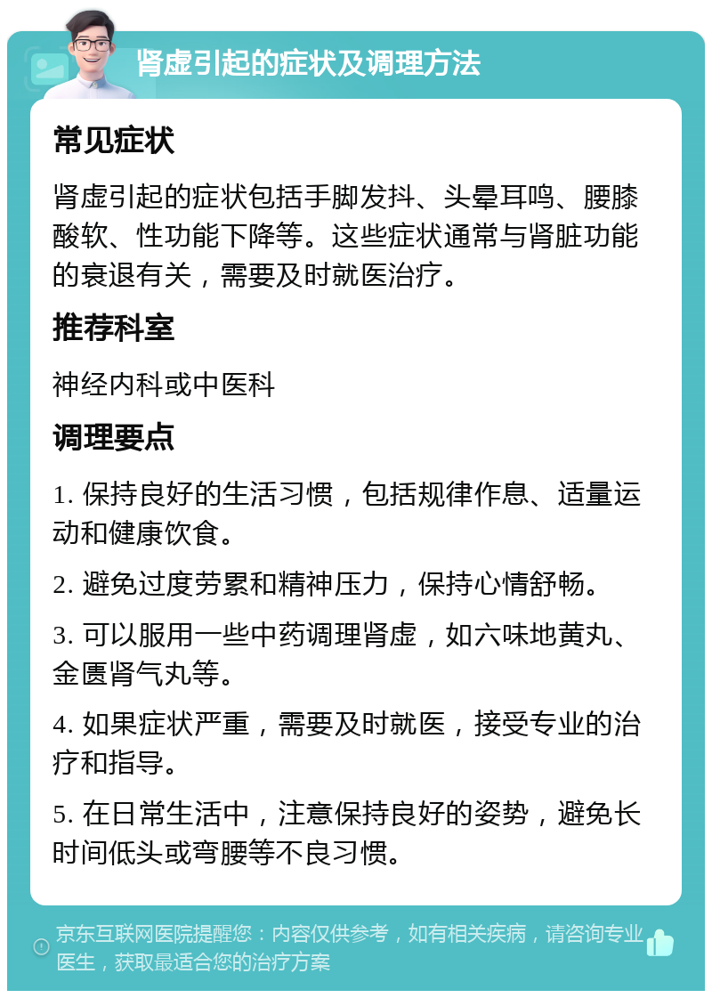 肾虚引起的症状及调理方法 常见症状 肾虚引起的症状包括手脚发抖、头晕耳鸣、腰膝酸软、性功能下降等。这些症状通常与肾脏功能的衰退有关，需要及时就医治疗。 推荐科室 神经内科或中医科 调理要点 1. 保持良好的生活习惯，包括规律作息、适量运动和健康饮食。 2. 避免过度劳累和精神压力，保持心情舒畅。 3. 可以服用一些中药调理肾虚，如六味地黄丸、金匮肾气丸等。 4. 如果症状严重，需要及时就医，接受专业的治疗和指导。 5. 在日常生活中，注意保持良好的姿势，避免长时间低头或弯腰等不良习惯。