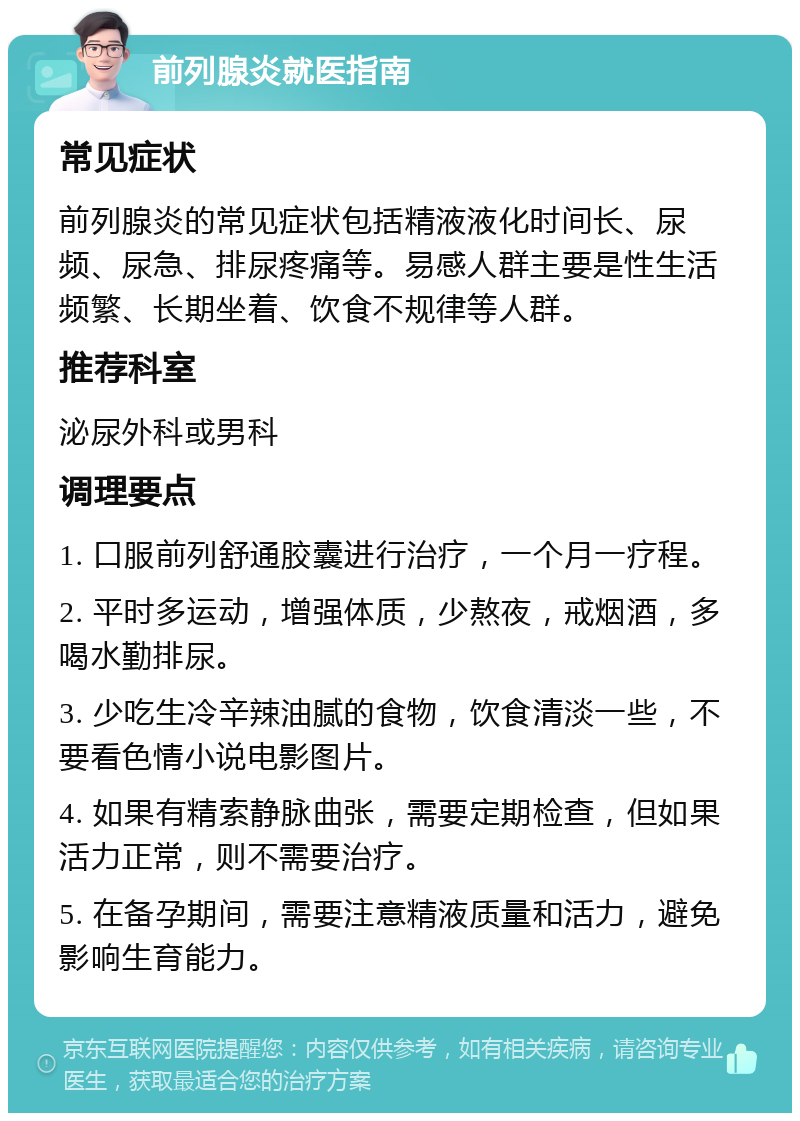 前列腺炎就医指南 常见症状 前列腺炎的常见症状包括精液液化时间长、尿频、尿急、排尿疼痛等。易感人群主要是性生活频繁、长期坐着、饮食不规律等人群。 推荐科室 泌尿外科或男科 调理要点 1. 口服前列舒通胶囊进行治疗，一个月一疗程。 2. 平时多运动，增强体质，少熬夜，戒烟酒，多喝水勤排尿。 3. 少吃生冷辛辣油腻的食物，饮食清淡一些，不要看色情小说电影图片。 4. 如果有精索静脉曲张，需要定期检查，但如果活力正常，则不需要治疗。 5. 在备孕期间，需要注意精液质量和活力，避免影响生育能力。