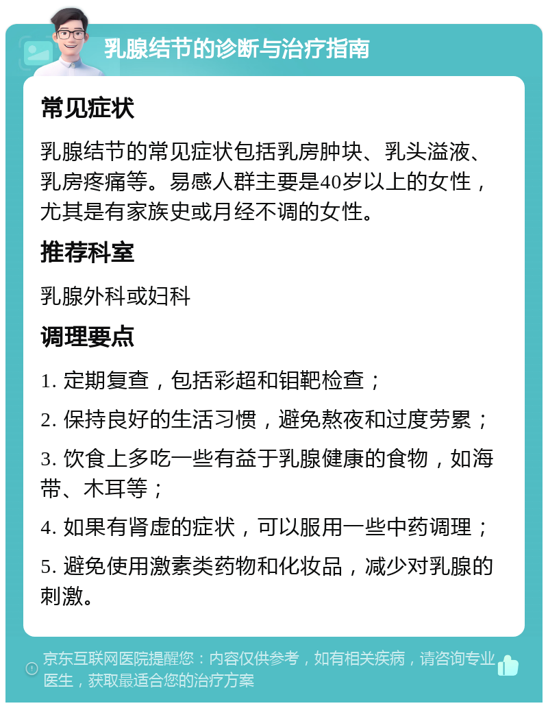 乳腺结节的诊断与治疗指南 常见症状 乳腺结节的常见症状包括乳房肿块、乳头溢液、乳房疼痛等。易感人群主要是40岁以上的女性，尤其是有家族史或月经不调的女性。 推荐科室 乳腺外科或妇科 调理要点 1. 定期复查，包括彩超和钼靶检查； 2. 保持良好的生活习惯，避免熬夜和过度劳累； 3. 饮食上多吃一些有益于乳腺健康的食物，如海带、木耳等； 4. 如果有肾虚的症状，可以服用一些中药调理； 5. 避免使用激素类药物和化妆品，减少对乳腺的刺激。