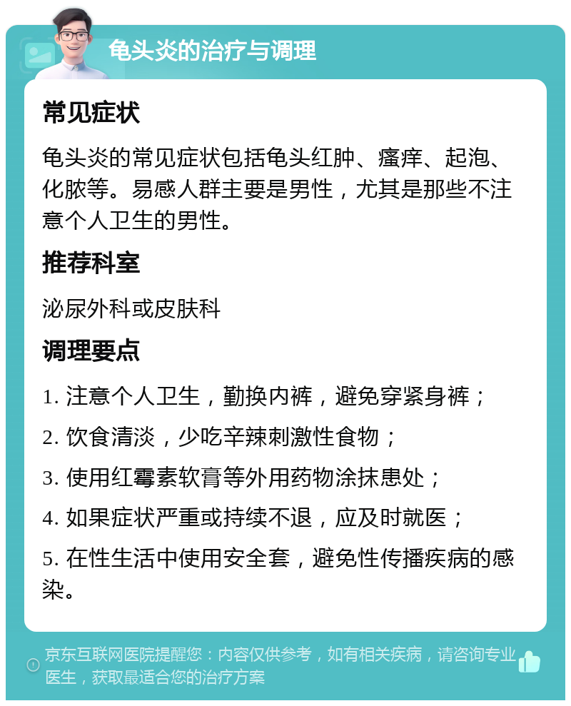 龟头炎的治疗与调理 常见症状 龟头炎的常见症状包括龟头红肿、瘙痒、起泡、化脓等。易感人群主要是男性，尤其是那些不注意个人卫生的男性。 推荐科室 泌尿外科或皮肤科 调理要点 1. 注意个人卫生，勤换内裤，避免穿紧身裤； 2. 饮食清淡，少吃辛辣刺激性食物； 3. 使用红霉素软膏等外用药物涂抹患处； 4. 如果症状严重或持续不退，应及时就医； 5. 在性生活中使用安全套，避免性传播疾病的感染。