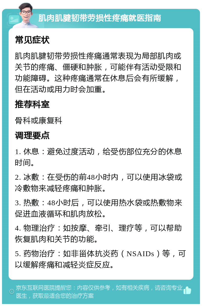 肌肉肌腱韧带劳损性疼痛就医指南 常见症状 肌肉肌腱韧带劳损性疼痛通常表现为局部肌肉或关节的疼痛、僵硬和肿胀，可能伴有活动受限和功能障碍。这种疼痛通常在休息后会有所缓解，但在活动或用力时会加重。 推荐科室 骨科或康复科 调理要点 1. 休息：避免过度活动，给受伤部位充分的休息时间。 2. 冰敷：在受伤的前48小时内，可以使用冰袋或冷敷物来减轻疼痛和肿胀。 3. 热敷：48小时后，可以使用热水袋或热敷物来促进血液循环和肌肉放松。 4. 物理治疗：如按摩、牵引、理疗等，可以帮助恢复肌肉和关节的功能。 5. 药物治疗：如非甾体抗炎药（NSAIDs）等，可以缓解疼痛和减轻炎症反应。