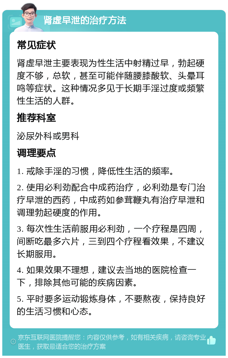 肾虚早泄的治疗方法 常见症状 肾虚早泄主要表现为性生活中射精过早，勃起硬度不够，总软，甚至可能伴随腰膝酸软、头晕耳鸣等症状。这种情况多见于长期手淫过度或频繁性生活的人群。 推荐科室 泌尿外科或男科 调理要点 1. 戒除手淫的习惯，降低性生活的频率。 2. 使用必利劲配合中成药治疗，必利劲是专门治疗早泄的西药，中成药如参茸鞭丸有治疗早泄和调理勃起硬度的作用。 3. 每次性生活前服用必利劲，一个疗程是四周，间断吃最多六片，三到四个疗程看效果，不建议长期服用。 4. 如果效果不理想，建议去当地的医院检查一下，排除其他可能的疾病因素。 5. 平时要多运动锻炼身体，不要熬夜，保持良好的生活习惯和心态。