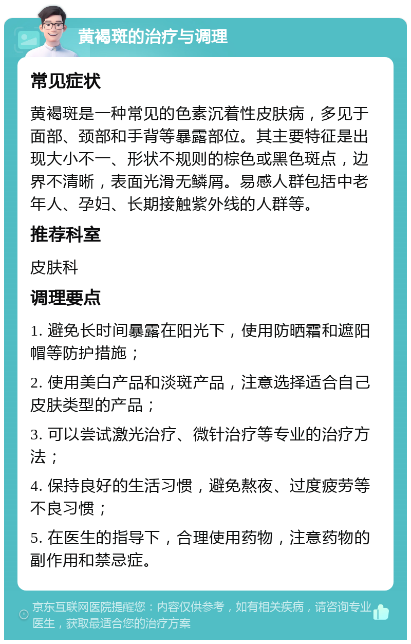 黄褐斑的治疗与调理 常见症状 黄褐斑是一种常见的色素沉着性皮肤病，多见于面部、颈部和手背等暴露部位。其主要特征是出现大小不一、形状不规则的棕色或黑色斑点，边界不清晰，表面光滑无鳞屑。易感人群包括中老年人、孕妇、长期接触紫外线的人群等。 推荐科室 皮肤科 调理要点 1. 避免长时间暴露在阳光下，使用防晒霜和遮阳帽等防护措施； 2. 使用美白产品和淡斑产品，注意选择适合自己皮肤类型的产品； 3. 可以尝试激光治疗、微针治疗等专业的治疗方法； 4. 保持良好的生活习惯，避免熬夜、过度疲劳等不良习惯； 5. 在医生的指导下，合理使用药物，注意药物的副作用和禁忌症。