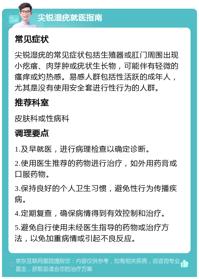 尖锐湿疣就医指南 常见症状 尖锐湿疣的常见症状包括生殖器或肛门周围出现小疙瘩、肉芽肿或疣状生长物，可能伴有轻微的瘙痒或灼热感。易感人群包括性活跃的成年人，尤其是没有使用安全套进行性行为的人群。 推荐科室 皮肤科或性病科 调理要点 1.及早就医，进行病理检查以确定诊断。 2.使用医生推荐的药物进行治疗，如外用药膏或口服药物。 3.保持良好的个人卫生习惯，避免性行为传播疾病。 4.定期复查，确保病情得到有效控制和治疗。 5.避免自行使用未经医生指导的药物或治疗方法，以免加重病情或引起不良反应。