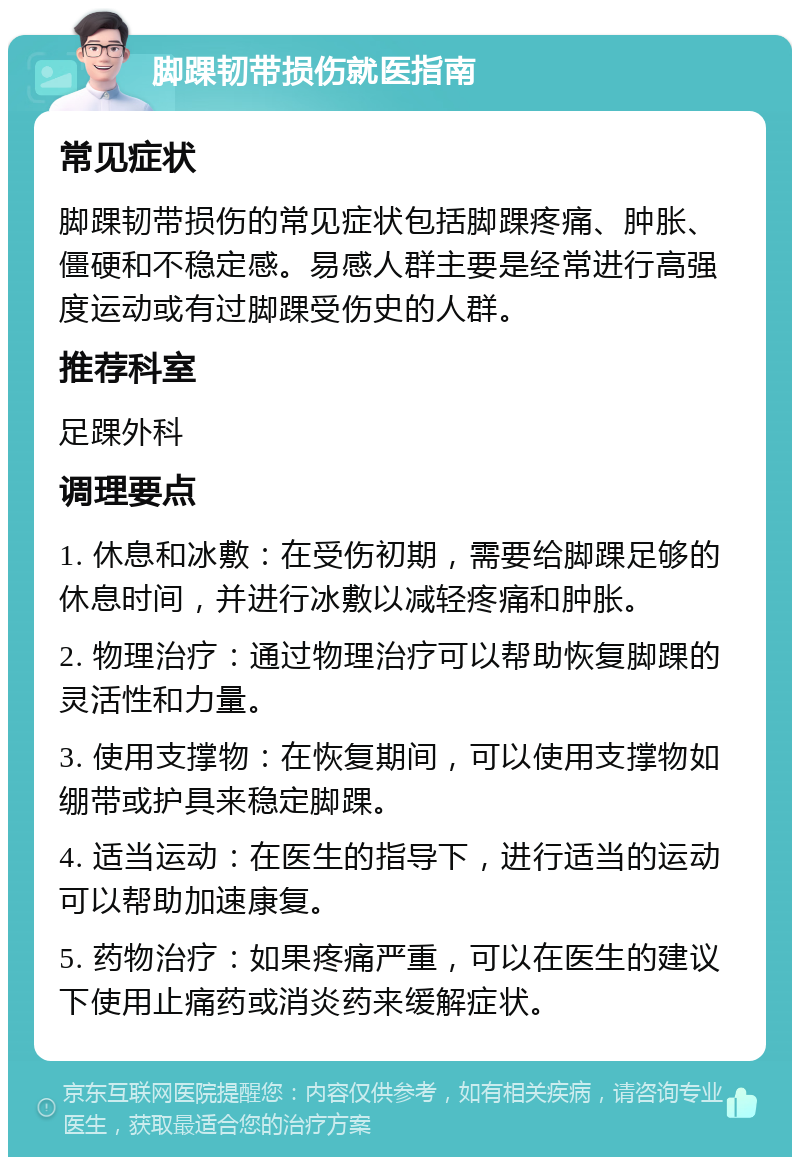 脚踝韧带损伤就医指南 常见症状 脚踝韧带损伤的常见症状包括脚踝疼痛、肿胀、僵硬和不稳定感。易感人群主要是经常进行高强度运动或有过脚踝受伤史的人群。 推荐科室 足踝外科 调理要点 1. 休息和冰敷：在受伤初期，需要给脚踝足够的休息时间，并进行冰敷以减轻疼痛和肿胀。 2. 物理治疗：通过物理治疗可以帮助恢复脚踝的灵活性和力量。 3. 使用支撑物：在恢复期间，可以使用支撑物如绷带或护具来稳定脚踝。 4. 适当运动：在医生的指导下，进行适当的运动可以帮助加速康复。 5. 药物治疗：如果疼痛严重，可以在医生的建议下使用止痛药或消炎药来缓解症状。