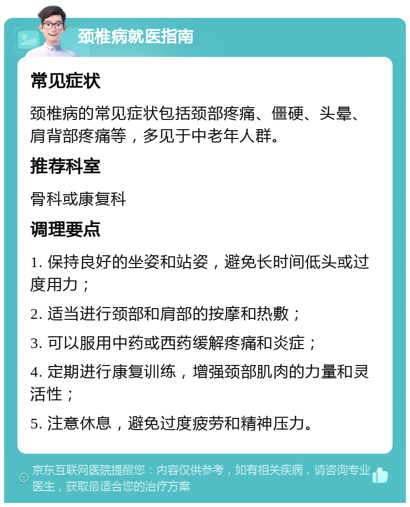 颈椎病就医指南 常见症状 颈椎病的常见症状包括颈部疼痛、僵硬、头晕、肩背部疼痛等，多见于中老年人群。 推荐科室 骨科或康复科 调理要点 1. 保持良好的坐姿和站姿，避免长时间低头或过度用力； 2. 适当进行颈部和肩部的按摩和热敷； 3. 可以服用中药或西药缓解疼痛和炎症； 4. 定期进行康复训练，增强颈部肌肉的力量和灵活性； 5. 注意休息，避免过度疲劳和精神压力。