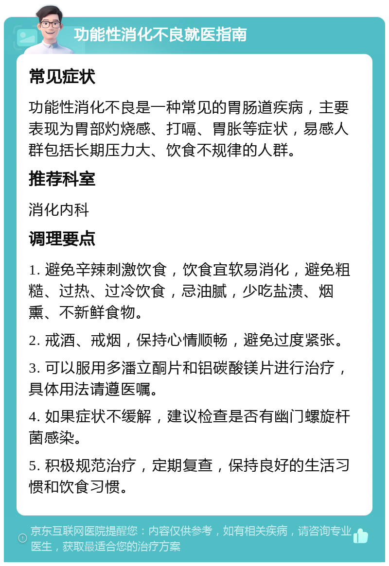 功能性消化不良就医指南 常见症状 功能性消化不良是一种常见的胃肠道疾病，主要表现为胃部灼烧感、打嗝、胃胀等症状，易感人群包括长期压力大、饮食不规律的人群。 推荐科室 消化内科 调理要点 1. 避免辛辣刺激饮食，饮食宜软易消化，避免粗糙、过热、过冷饮食，忌油腻，少吃盐渍、烟熏、不新鲜食物。 2. 戒酒、戒烟，保持心情顺畅，避免过度紧张。 3. 可以服用多潘立酮片和铝碳酸镁片进行治疗，具体用法请遵医嘱。 4. 如果症状不缓解，建议检查是否有幽门螺旋杆菌感染。 5. 积极规范治疗，定期复查，保持良好的生活习惯和饮食习惯。