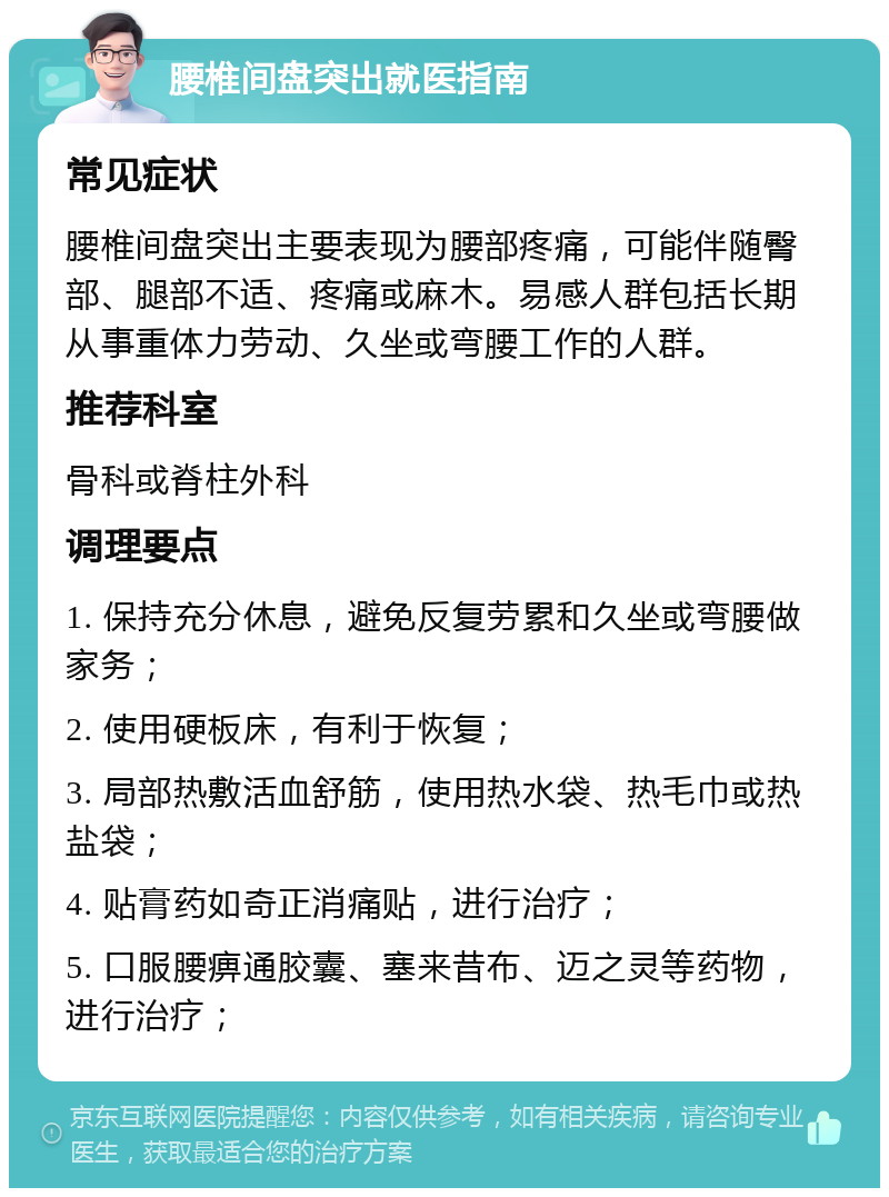 腰椎间盘突出就医指南 常见症状 腰椎间盘突出主要表现为腰部疼痛，可能伴随臀部、腿部不适、疼痛或麻木。易感人群包括长期从事重体力劳动、久坐或弯腰工作的人群。 推荐科室 骨科或脊柱外科 调理要点 1. 保持充分休息，避免反复劳累和久坐或弯腰做家务； 2. 使用硬板床，有利于恢复； 3. 局部热敷活血舒筋，使用热水袋、热毛巾或热盐袋； 4. 贴膏药如奇正消痛贴，进行治疗； 5. 口服腰痹通胶囊、塞来昔布、迈之灵等药物，进行治疗；