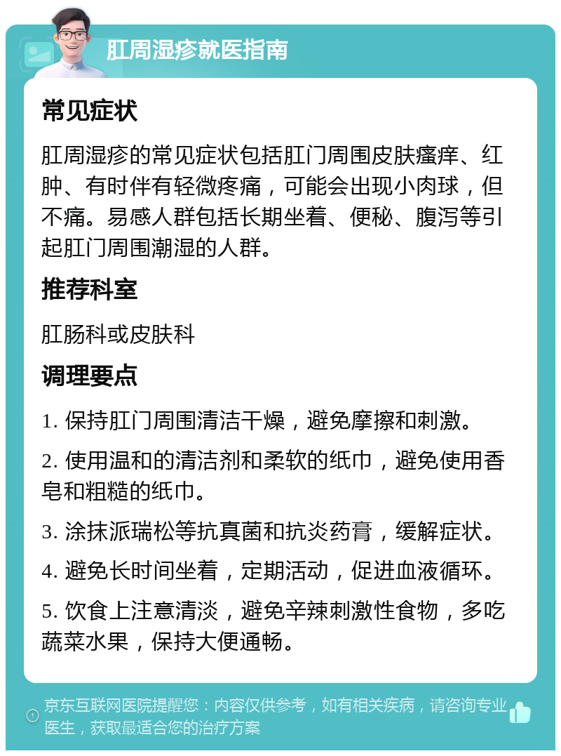 肛周湿疹就医指南 常见症状 肛周湿疹的常见症状包括肛门周围皮肤瘙痒、红肿、有时伴有轻微疼痛，可能会出现小肉球，但不痛。易感人群包括长期坐着、便秘、腹泻等引起肛门周围潮湿的人群。 推荐科室 肛肠科或皮肤科 调理要点 1. 保持肛门周围清洁干燥，避免摩擦和刺激。 2. 使用温和的清洁剂和柔软的纸巾，避免使用香皂和粗糙的纸巾。 3. 涂抹派瑞松等抗真菌和抗炎药膏，缓解症状。 4. 避免长时间坐着，定期活动，促进血液循环。 5. 饮食上注意清淡，避免辛辣刺激性食物，多吃蔬菜水果，保持大便通畅。