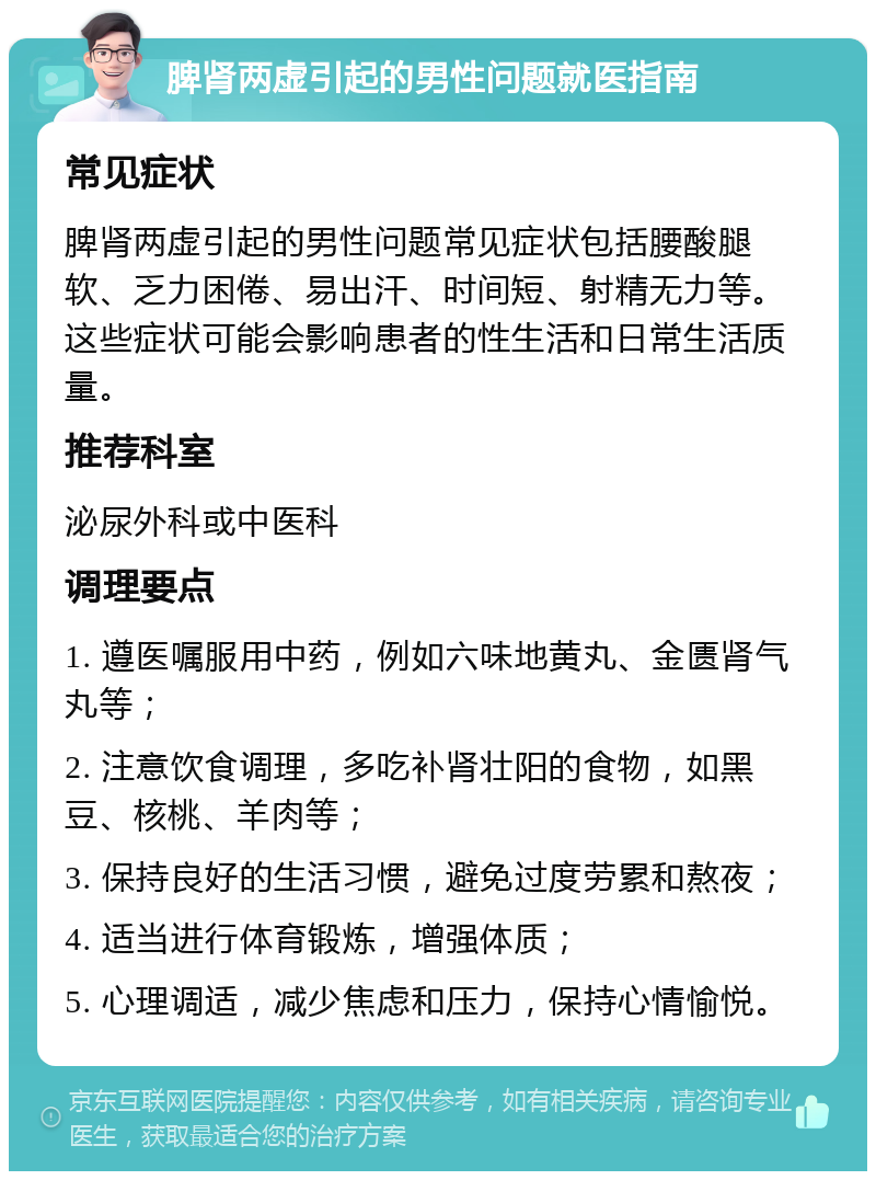 脾肾两虚引起的男性问题就医指南 常见症状 脾肾两虚引起的男性问题常见症状包括腰酸腿软、乏力困倦、易出汗、时间短、射精无力等。这些症状可能会影响患者的性生活和日常生活质量。 推荐科室 泌尿外科或中医科 调理要点 1. 遵医嘱服用中药，例如六味地黄丸、金匮肾气丸等； 2. 注意饮食调理，多吃补肾壮阳的食物，如黑豆、核桃、羊肉等； 3. 保持良好的生活习惯，避免过度劳累和熬夜； 4. 适当进行体育锻炼，增强体质； 5. 心理调适，减少焦虑和压力，保持心情愉悦。