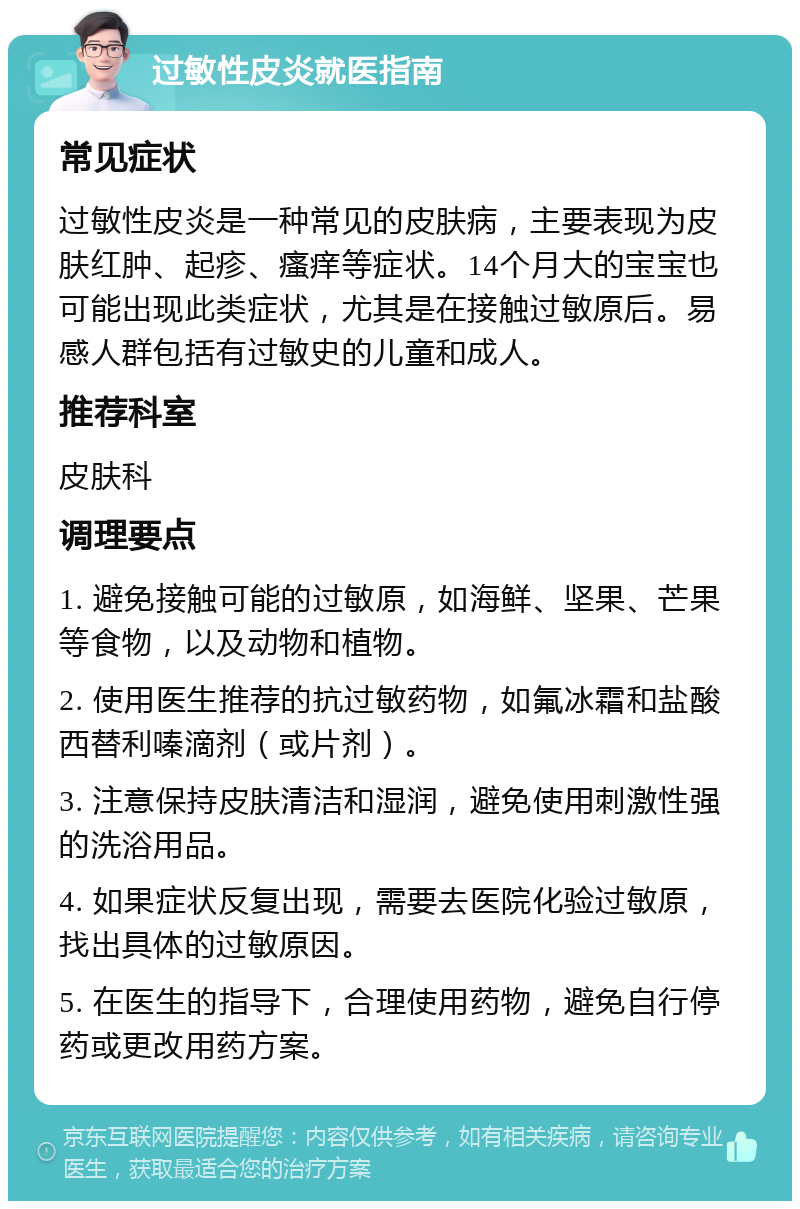 过敏性皮炎就医指南 常见症状 过敏性皮炎是一种常见的皮肤病，主要表现为皮肤红肿、起疹、瘙痒等症状。14个月大的宝宝也可能出现此类症状，尤其是在接触过敏原后。易感人群包括有过敏史的儿童和成人。 推荐科室 皮肤科 调理要点 1. 避免接触可能的过敏原，如海鲜、坚果、芒果等食物，以及动物和植物。 2. 使用医生推荐的抗过敏药物，如氟冰霜和盐酸西替利嗪滴剂（或片剂）。 3. 注意保持皮肤清洁和湿润，避免使用刺激性强的洗浴用品。 4. 如果症状反复出现，需要去医院化验过敏原，找出具体的过敏原因。 5. 在医生的指导下，合理使用药物，避免自行停药或更改用药方案。