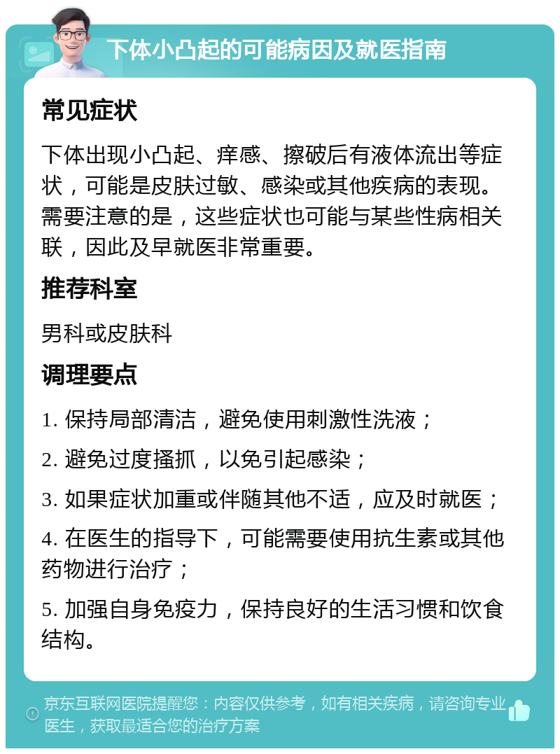 下体小凸起的可能病因及就医指南 常见症状 下体出现小凸起、痒感、擦破后有液体流出等症状，可能是皮肤过敏、感染或其他疾病的表现。需要注意的是，这些症状也可能与某些性病相关联，因此及早就医非常重要。 推荐科室 男科或皮肤科 调理要点 1. 保持局部清洁，避免使用刺激性洗液； 2. 避免过度搔抓，以免引起感染； 3. 如果症状加重或伴随其他不适，应及时就医； 4. 在医生的指导下，可能需要使用抗生素或其他药物进行治疗； 5. 加强自身免疫力，保持良好的生活习惯和饮食结构。