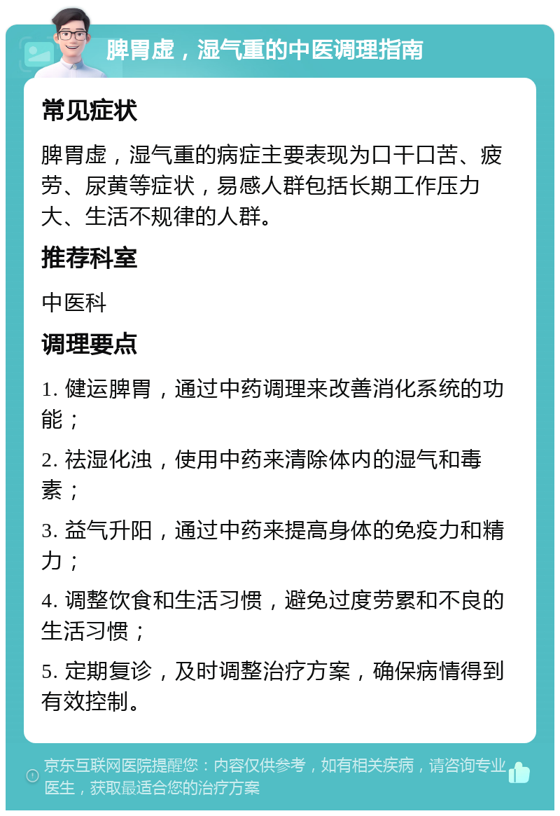 脾胃虚，湿气重的中医调理指南 常见症状 脾胃虚，湿气重的病症主要表现为口干口苦、疲劳、尿黄等症状，易感人群包括长期工作压力大、生活不规律的人群。 推荐科室 中医科 调理要点 1. 健运脾胃，通过中药调理来改善消化系统的功能； 2. 祛湿化浊，使用中药来清除体内的湿气和毒素； 3. 益气升阳，通过中药来提高身体的免疫力和精力； 4. 调整饮食和生活习惯，避免过度劳累和不良的生活习惯； 5. 定期复诊，及时调整治疗方案，确保病情得到有效控制。