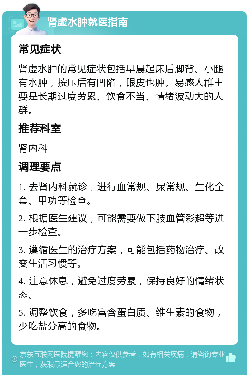 肾虚水肿就医指南 常见症状 肾虚水肿的常见症状包括早晨起床后脚背、小腿有水肿，按压后有凹陷，眼皮也肿。易感人群主要是长期过度劳累、饮食不当、情绪波动大的人群。 推荐科室 肾内科 调理要点 1. 去肾内科就诊，进行血常规、尿常规、生化全套、甲功等检查。 2. 根据医生建议，可能需要做下肢血管彩超等进一步检查。 3. 遵循医生的治疗方案，可能包括药物治疗、改变生活习惯等。 4. 注意休息，避免过度劳累，保持良好的情绪状态。 5. 调整饮食，多吃富含蛋白质、维生素的食物，少吃盐分高的食物。