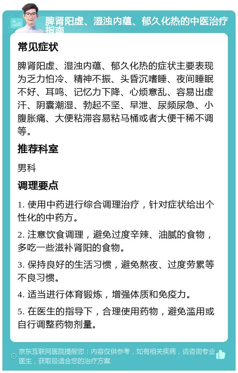 脾肾阳虚、湿浊内蕴、郁久化热的中医治疗指南 常见症状 脾肾阳虚、湿浊内蕴、郁久化热的症状主要表现为乏力怕冷、精神不振、头昏沉嗜睡、夜间睡眠不好、耳鸣、记忆力下降、心烦意乱、容易出虚汗、阴囊潮湿、勃起不坚、早泄、尿频尿急、小腹胀痛、大便粘滞容易粘马桶或者大便干稀不调等。 推荐科室 男科 调理要点 1. 使用中药进行综合调理治疗，针对症状给出个性化的中药方。 2. 注意饮食调理，避免过度辛辣、油腻的食物，多吃一些滋补肾阳的食物。 3. 保持良好的生活习惯，避免熬夜、过度劳累等不良习惯。 4. 适当进行体育锻炼，增强体质和免疫力。 5. 在医生的指导下，合理使用药物，避免滥用或自行调整药物剂量。