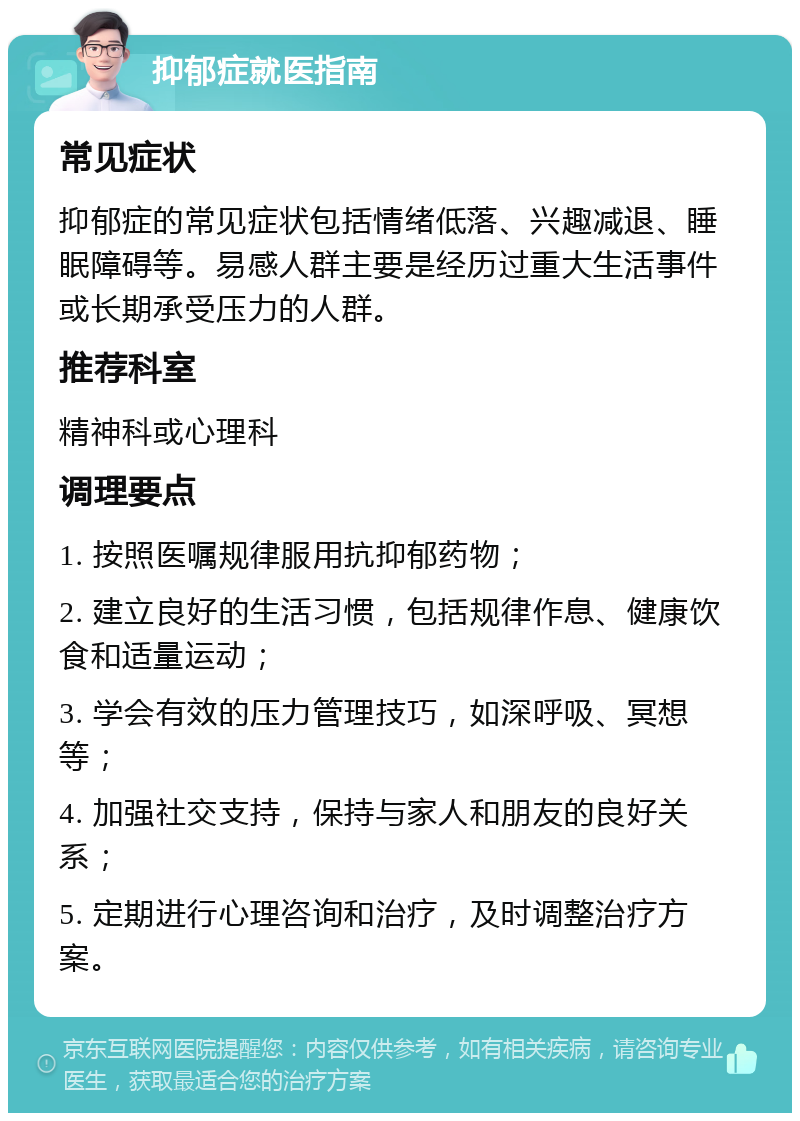 抑郁症就医指南 常见症状 抑郁症的常见症状包括情绪低落、兴趣减退、睡眠障碍等。易感人群主要是经历过重大生活事件或长期承受压力的人群。 推荐科室 精神科或心理科 调理要点 1. 按照医嘱规律服用抗抑郁药物； 2. 建立良好的生活习惯，包括规律作息、健康饮食和适量运动； 3. 学会有效的压力管理技巧，如深呼吸、冥想等； 4. 加强社交支持，保持与家人和朋友的良好关系； 5. 定期进行心理咨询和治疗，及时调整治疗方案。