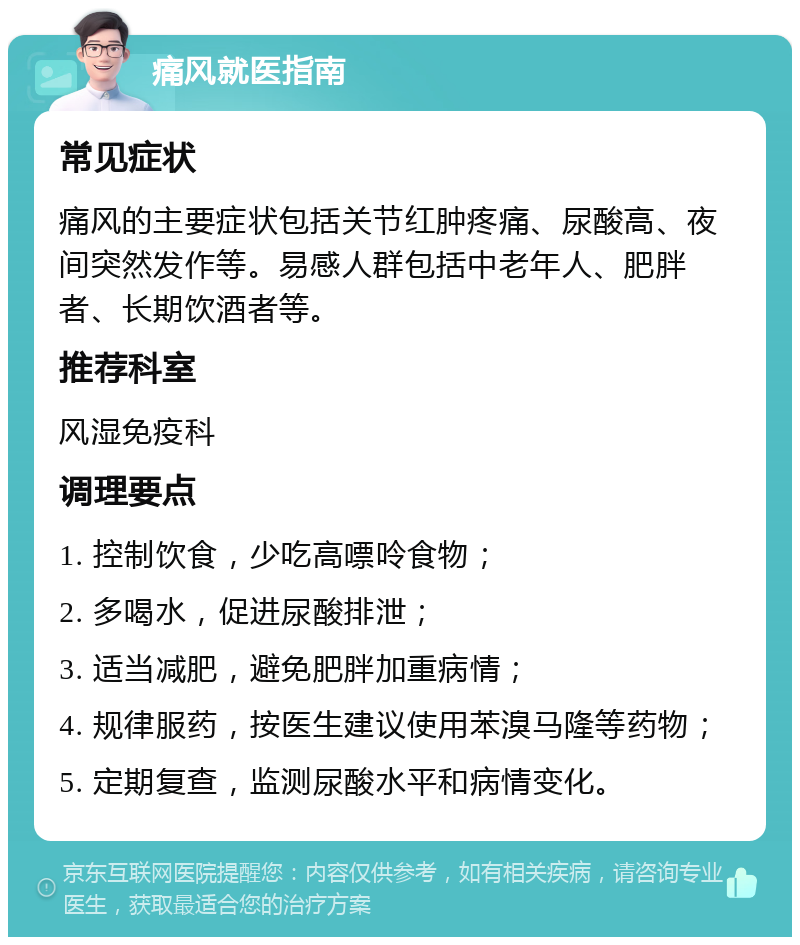 痛风就医指南 常见症状 痛风的主要症状包括关节红肿疼痛、尿酸高、夜间突然发作等。易感人群包括中老年人、肥胖者、长期饮酒者等。 推荐科室 风湿免疫科 调理要点 1. 控制饮食，少吃高嘌呤食物； 2. 多喝水，促进尿酸排泄； 3. 适当减肥，避免肥胖加重病情； 4. 规律服药，按医生建议使用苯溴马隆等药物； 5. 定期复查，监测尿酸水平和病情变化。