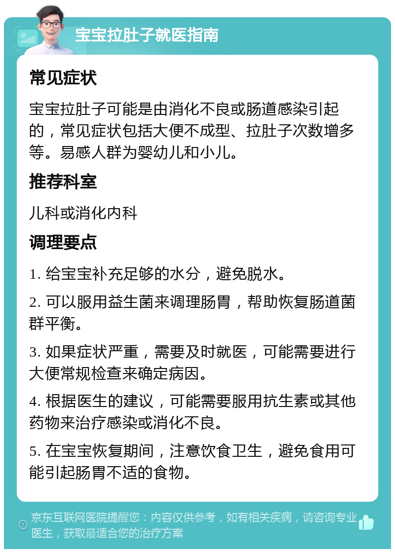 宝宝拉肚子就医指南 常见症状 宝宝拉肚子可能是由消化不良或肠道感染引起的，常见症状包括大便不成型、拉肚子次数增多等。易感人群为婴幼儿和小儿。 推荐科室 儿科或消化内科 调理要点 1. 给宝宝补充足够的水分，避免脱水。 2. 可以服用益生菌来调理肠胃，帮助恢复肠道菌群平衡。 3. 如果症状严重，需要及时就医，可能需要进行大便常规检查来确定病因。 4. 根据医生的建议，可能需要服用抗生素或其他药物来治疗感染或消化不良。 5. 在宝宝恢复期间，注意饮食卫生，避免食用可能引起肠胃不适的食物。