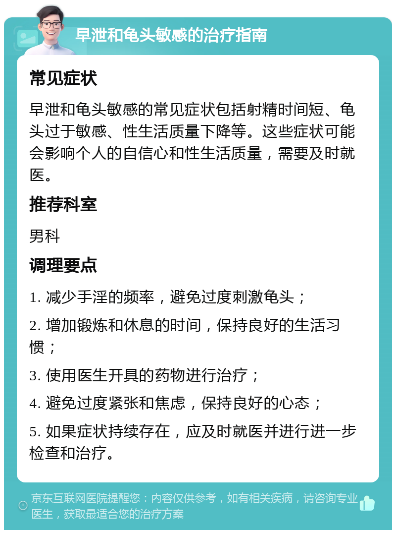 早泄和龟头敏感的治疗指南 常见症状 早泄和龟头敏感的常见症状包括射精时间短、龟头过于敏感、性生活质量下降等。这些症状可能会影响个人的自信心和性生活质量，需要及时就医。 推荐科室 男科 调理要点 1. 减少手淫的频率，避免过度刺激龟头； 2. 增加锻炼和休息的时间，保持良好的生活习惯； 3. 使用医生开具的药物进行治疗； 4. 避免过度紧张和焦虑，保持良好的心态； 5. 如果症状持续存在，应及时就医并进行进一步检查和治疗。