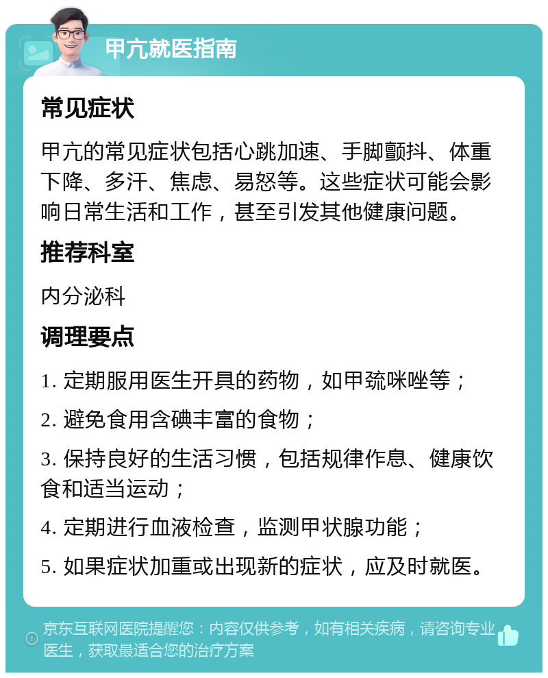 甲亢就医指南 常见症状 甲亢的常见症状包括心跳加速、手脚颤抖、体重下降、多汗、焦虑、易怒等。这些症状可能会影响日常生活和工作，甚至引发其他健康问题。 推荐科室 内分泌科 调理要点 1. 定期服用医生开具的药物，如甲巯咪唑等； 2. 避免食用含碘丰富的食物； 3. 保持良好的生活习惯，包括规律作息、健康饮食和适当运动； 4. 定期进行血液检查，监测甲状腺功能； 5. 如果症状加重或出现新的症状，应及时就医。