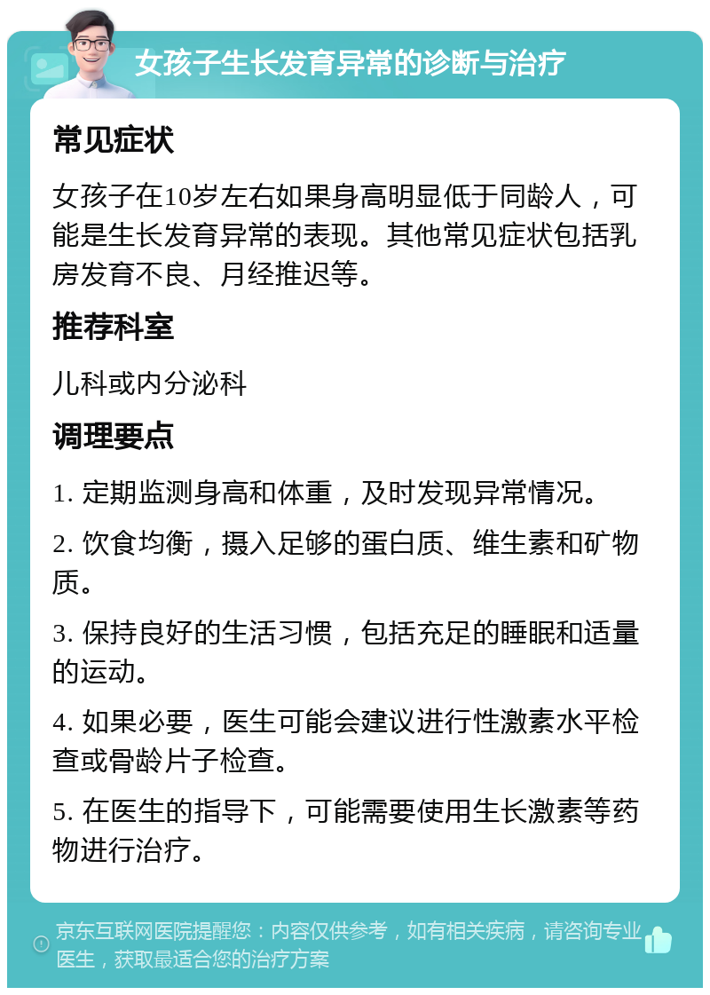 女孩子生长发育异常的诊断与治疗 常见症状 女孩子在10岁左右如果身高明显低于同龄人，可能是生长发育异常的表现。其他常见症状包括乳房发育不良、月经推迟等。 推荐科室 儿科或内分泌科 调理要点 1. 定期监测身高和体重，及时发现异常情况。 2. 饮食均衡，摄入足够的蛋白质、维生素和矿物质。 3. 保持良好的生活习惯，包括充足的睡眠和适量的运动。 4. 如果必要，医生可能会建议进行性激素水平检查或骨龄片子检查。 5. 在医生的指导下，可能需要使用生长激素等药物进行治疗。