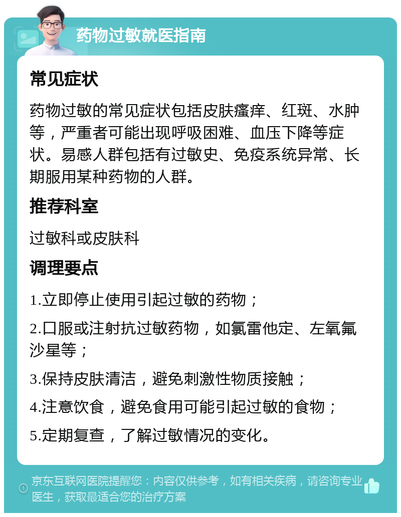 药物过敏就医指南 常见症状 药物过敏的常见症状包括皮肤瘙痒、红斑、水肿等，严重者可能出现呼吸困难、血压下降等症状。易感人群包括有过敏史、免疫系统异常、长期服用某种药物的人群。 推荐科室 过敏科或皮肤科 调理要点 1.立即停止使用引起过敏的药物； 2.口服或注射抗过敏药物，如氯雷他定、左氧氟沙星等； 3.保持皮肤清洁，避免刺激性物质接触； 4.注意饮食，避免食用可能引起过敏的食物； 5.定期复查，了解过敏情况的变化。