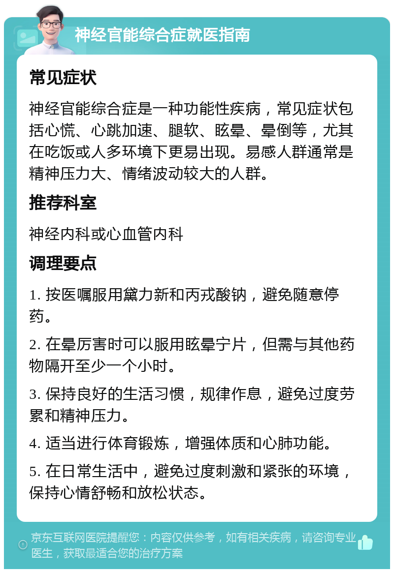 神经官能综合症就医指南 常见症状 神经官能综合症是一种功能性疾病，常见症状包括心慌、心跳加速、腿软、眩晕、晕倒等，尤其在吃饭或人多环境下更易出现。易感人群通常是精神压力大、情绪波动较大的人群。 推荐科室 神经内科或心血管内科 调理要点 1. 按医嘱服用黛力新和丙戎酸钠，避免随意停药。 2. 在晕厉害时可以服用眩晕宁片，但需与其他药物隔开至少一个小时。 3. 保持良好的生活习惯，规律作息，避免过度劳累和精神压力。 4. 适当进行体育锻炼，增强体质和心肺功能。 5. 在日常生活中，避免过度刺激和紧张的环境，保持心情舒畅和放松状态。