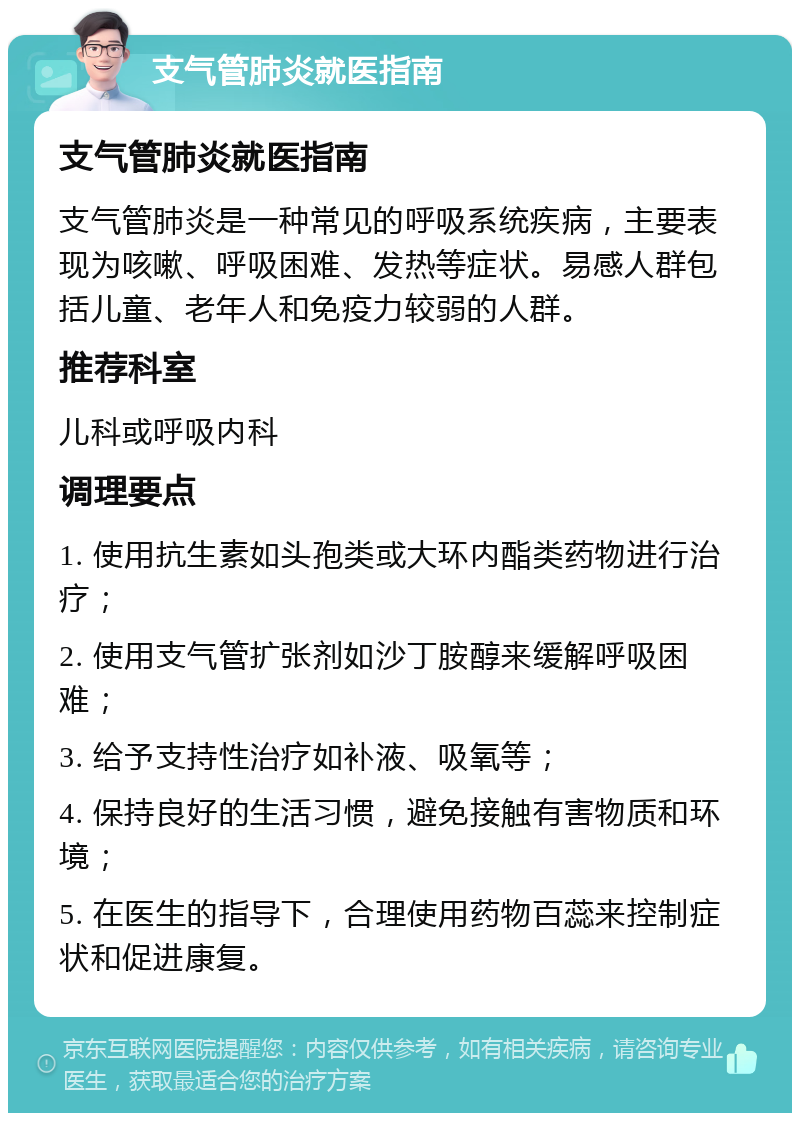 支气管肺炎就医指南 支气管肺炎就医指南 支气管肺炎是一种常见的呼吸系统疾病，主要表现为咳嗽、呼吸困难、发热等症状。易感人群包括儿童、老年人和免疫力较弱的人群。 推荐科室 儿科或呼吸内科 调理要点 1. 使用抗生素如头孢类或大环内酯类药物进行治疗； 2. 使用支气管扩张剂如沙丁胺醇来缓解呼吸困难； 3. 给予支持性治疗如补液、吸氧等； 4. 保持良好的生活习惯，避免接触有害物质和环境； 5. 在医生的指导下，合理使用药物百蕊来控制症状和促进康复。