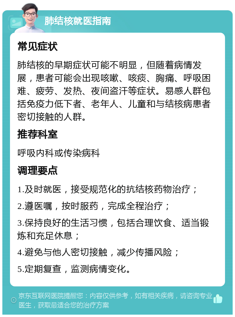 肺结核就医指南 常见症状 肺结核的早期症状可能不明显，但随着病情发展，患者可能会出现咳嗽、咳痰、胸痛、呼吸困难、疲劳、发热、夜间盗汗等症状。易感人群包括免疫力低下者、老年人、儿童和与结核病患者密切接触的人群。 推荐科室 呼吸内科或传染病科 调理要点 1.及时就医，接受规范化的抗结核药物治疗； 2.遵医嘱，按时服药，完成全程治疗； 3.保持良好的生活习惯，包括合理饮食、适当锻炼和充足休息； 4.避免与他人密切接触，减少传播风险； 5.定期复查，监测病情变化。