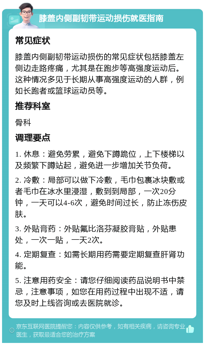 膝盖内侧副韧带运动损伤就医指南 常见症状 膝盖内侧副韧带运动损伤的常见症状包括膝盖左侧边走路疼痛，尤其是在跑步等高强度运动后。这种情况多见于长期从事高强度运动的人群，例如长跑者或篮球运动员等。 推荐科室 骨科 调理要点 1. 休息：避免劳累，避免下蹲跪位，上下楼梯以及频繁下蹲站起，避免进一步增加关节负荷。 2. 冷敷：局部可以做下冷敷，毛巾包裹冰块敷或者毛巾在冰水里浸湿，敷到到局部，一次20分钟，一天可以4-6次，避免时间过长，防止冻伤皮肤。 3. 外贴膏药：外贴氟比洛芬凝胶膏贴，外贴患处，一次一贴，一天2次。 4. 定期复查：如需长期用药需要定期复查肝肾功能。 5. 注意用药安全：请您仔细阅读药品说明书中禁忌，注意事项，如您在用药过程中出现不适，请您及时上线咨询或去医院就诊。