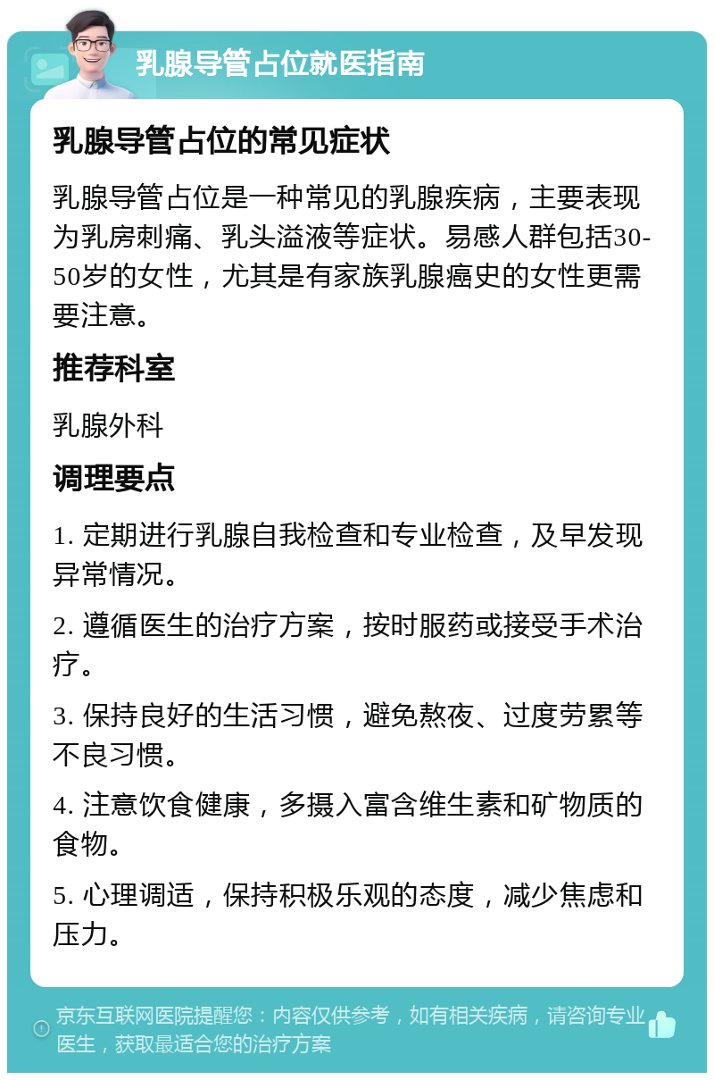 乳腺导管占位就医指南 乳腺导管占位的常见症状 乳腺导管占位是一种常见的乳腺疾病，主要表现为乳房刺痛、乳头溢液等症状。易感人群包括30-50岁的女性，尤其是有家族乳腺癌史的女性更需要注意。 推荐科室 乳腺外科 调理要点 1. 定期进行乳腺自我检查和专业检查，及早发现异常情况。 2. 遵循医生的治疗方案，按时服药或接受手术治疗。 3. 保持良好的生活习惯，避免熬夜、过度劳累等不良习惯。 4. 注意饮食健康，多摄入富含维生素和矿物质的食物。 5. 心理调适，保持积极乐观的态度，减少焦虑和压力。