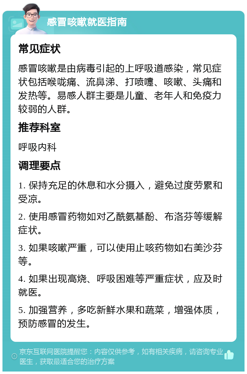 感冒咳嗽就医指南 常见症状 感冒咳嗽是由病毒引起的上呼吸道感染，常见症状包括喉咙痛、流鼻涕、打喷嚏、咳嗽、头痛和发热等。易感人群主要是儿童、老年人和免疫力较弱的人群。 推荐科室 呼吸内科 调理要点 1. 保持充足的休息和水分摄入，避免过度劳累和受凉。 2. 使用感冒药物如对乙酰氨基酚、布洛芬等缓解症状。 3. 如果咳嗽严重，可以使用止咳药物如右美沙芬等。 4. 如果出现高烧、呼吸困难等严重症状，应及时就医。 5. 加强营养，多吃新鲜水果和蔬菜，增强体质，预防感冒的发生。