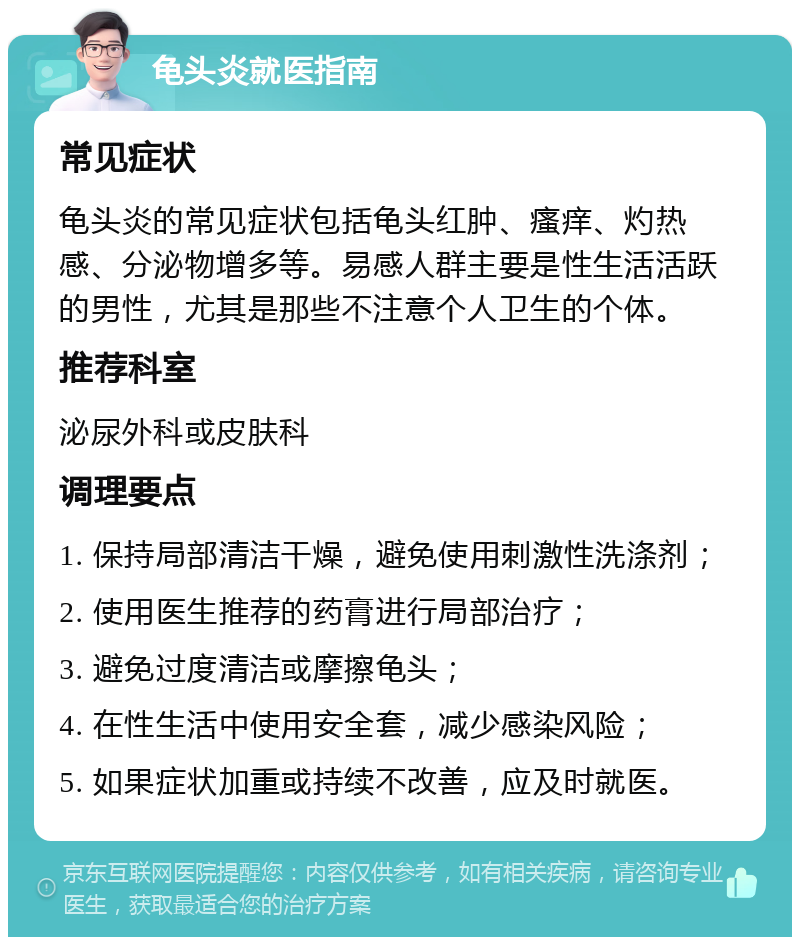 龟头炎就医指南 常见症状 龟头炎的常见症状包括龟头红肿、瘙痒、灼热感、分泌物增多等。易感人群主要是性生活活跃的男性，尤其是那些不注意个人卫生的个体。 推荐科室 泌尿外科或皮肤科 调理要点 1. 保持局部清洁干燥，避免使用刺激性洗涤剂； 2. 使用医生推荐的药膏进行局部治疗； 3. 避免过度清洁或摩擦龟头； 4. 在性生活中使用安全套，减少感染风险； 5. 如果症状加重或持续不改善，应及时就医。