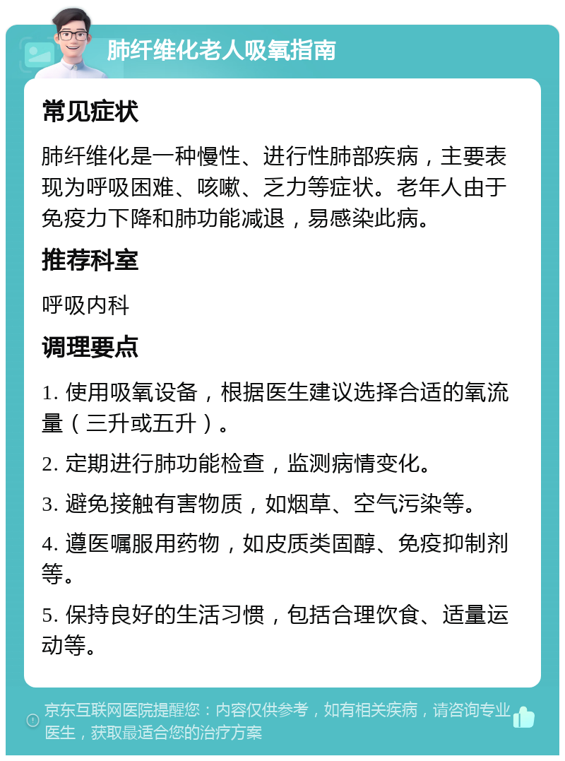 肺纤维化老人吸氧指南 常见症状 肺纤维化是一种慢性、进行性肺部疾病，主要表现为呼吸困难、咳嗽、乏力等症状。老年人由于免疫力下降和肺功能减退，易感染此病。 推荐科室 呼吸内科 调理要点 1. 使用吸氧设备，根据医生建议选择合适的氧流量（三升或五升）。 2. 定期进行肺功能检查，监测病情变化。 3. 避免接触有害物质，如烟草、空气污染等。 4. 遵医嘱服用药物，如皮质类固醇、免疫抑制剂等。 5. 保持良好的生活习惯，包括合理饮食、适量运动等。