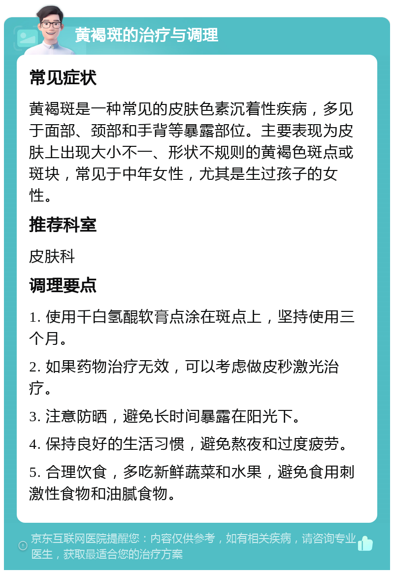 黄褐斑的治疗与调理 常见症状 黄褐斑是一种常见的皮肤色素沉着性疾病，多见于面部、颈部和手背等暴露部位。主要表现为皮肤上出现大小不一、形状不规则的黄褐色斑点或斑块，常见于中年女性，尤其是生过孩子的女性。 推荐科室 皮肤科 调理要点 1. 使用千白氢醌软膏点涂在斑点上，坚持使用三个月。 2. 如果药物治疗无效，可以考虑做皮秒激光治疗。 3. 注意防晒，避免长时间暴露在阳光下。 4. 保持良好的生活习惯，避免熬夜和过度疲劳。 5. 合理饮食，多吃新鲜蔬菜和水果，避免食用刺激性食物和油腻食物。