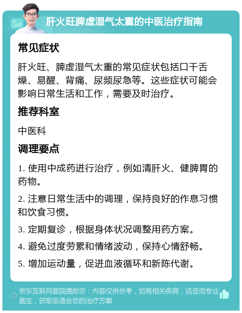 肝火旺脾虚湿气太重的中医治疗指南 常见症状 肝火旺、脾虚湿气太重的常见症状包括口干舌燥、易醒、背痛、尿频尿急等。这些症状可能会影响日常生活和工作，需要及时治疗。 推荐科室 中医科 调理要点 1. 使用中成药进行治疗，例如清肝火、健脾胃的药物。 2. 注意日常生活中的调理，保持良好的作息习惯和饮食习惯。 3. 定期复诊，根据身体状况调整用药方案。 4. 避免过度劳累和情绪波动，保持心情舒畅。 5. 增加运动量，促进血液循环和新陈代谢。