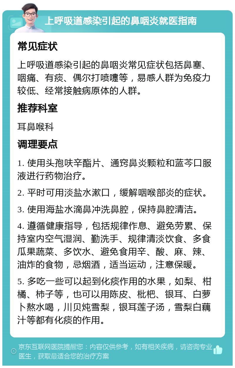 上呼吸道感染引起的鼻咽炎就医指南 常见症状 上呼吸道感染引起的鼻咽炎常见症状包括鼻塞、咽痛、有痰、偶尔打喷嚏等，易感人群为免疫力较低、经常接触病原体的人群。 推荐科室 耳鼻喉科 调理要点 1. 使用头孢呋辛酯片、通窍鼻炎颗粒和蓝芩口服液进行药物治疗。 2. 平时可用淡盐水漱口，缓解咽喉部炎的症状。 3. 使用海盐水滴鼻冲洗鼻腔，保持鼻腔清洁。 4. 遵循健康指导，包括规律作息、避免劳累、保持室内空气湿润、勤洗手、规律清淡饮食、多食瓜果蔬菜、多饮水、避免食用辛、酸、麻、辣、油炸的食物，忌烟酒，适当运动，注意保暖。 5. 多吃一些可以起到化痰作用的水果，如梨、柑橘、柿子等，也可以用陈皮、枇杷、银耳、白萝卜熬水喝，川贝炖雪梨，银耳莲子汤，雪梨白藕汁等都有化痰的作用。