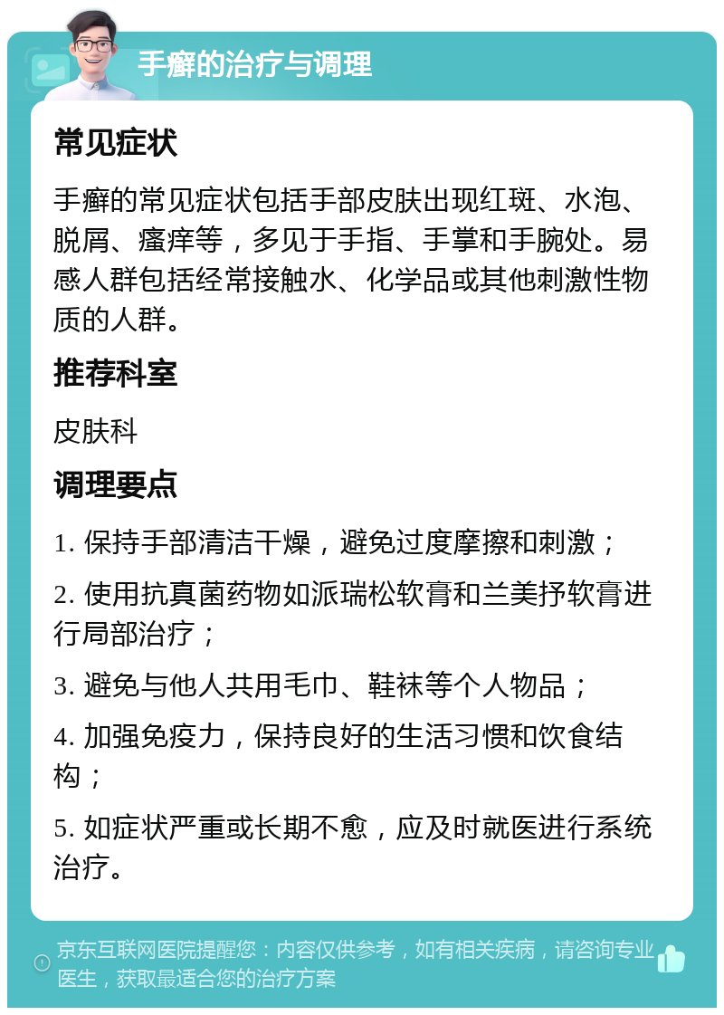 手癣的治疗与调理 常见症状 手癣的常见症状包括手部皮肤出现红斑、水泡、脱屑、瘙痒等，多见于手指、手掌和手腕处。易感人群包括经常接触水、化学品或其他刺激性物质的人群。 推荐科室 皮肤科 调理要点 1. 保持手部清洁干燥，避免过度摩擦和刺激； 2. 使用抗真菌药物如派瑞松软膏和兰美抒软膏进行局部治疗； 3. 避免与他人共用毛巾、鞋袜等个人物品； 4. 加强免疫力，保持良好的生活习惯和饮食结构； 5. 如症状严重或长期不愈，应及时就医进行系统治疗。