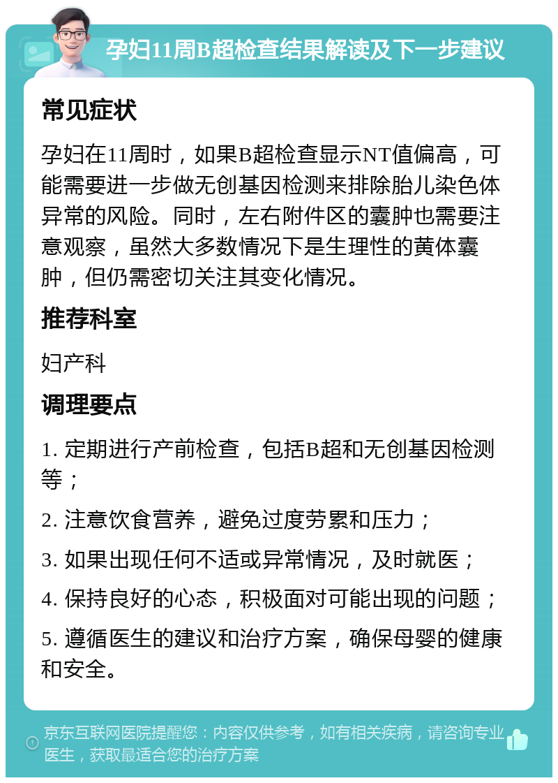 孕妇11周B超检查结果解读及下一步建议 常见症状 孕妇在11周时，如果B超检查显示NT值偏高，可能需要进一步做无创基因检测来排除胎儿染色体异常的风险。同时，左右附件区的囊肿也需要注意观察，虽然大多数情况下是生理性的黄体囊肿，但仍需密切关注其变化情况。 推荐科室 妇产科 调理要点 1. 定期进行产前检查，包括B超和无创基因检测等； 2. 注意饮食营养，避免过度劳累和压力； 3. 如果出现任何不适或异常情况，及时就医； 4. 保持良好的心态，积极面对可能出现的问题； 5. 遵循医生的建议和治疗方案，确保母婴的健康和安全。