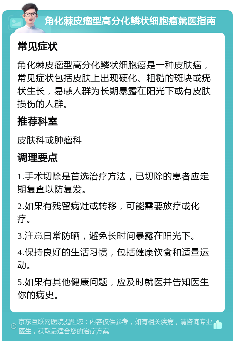 角化棘皮瘤型高分化鳞状细胞癌就医指南 常见症状 角化棘皮瘤型高分化鳞状细胞癌是一种皮肤癌，常见症状包括皮肤上出现硬化、粗糙的斑块或疣状生长，易感人群为长期暴露在阳光下或有皮肤损伤的人群。 推荐科室 皮肤科或肿瘤科 调理要点 1.手术切除是首选治疗方法，已切除的患者应定期复查以防复发。 2.如果有残留病灶或转移，可能需要放疗或化疗。 3.注意日常防晒，避免长时间暴露在阳光下。 4.保持良好的生活习惯，包括健康饮食和适量运动。 5.如果有其他健康问题，应及时就医并告知医生你的病史。