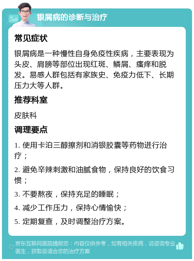 银屑病的诊断与治疗 常见症状 银屑病是一种慢性自身免疫性疾病，主要表现为头皮、肩膀等部位出现红斑、鳞屑、瘙痒和脱发。易感人群包括有家族史、免疫力低下、长期压力大等人群。 推荐科室 皮肤科 调理要点 1. 使用卡泊三醇擦剂和消银胶囊等药物进行治疗； 2. 避免辛辣刺激和油腻食物，保持良好的饮食习惯； 3. 不要熬夜，保持充足的睡眠； 4. 减少工作压力，保持心情愉快； 5. 定期复查，及时调整治疗方案。