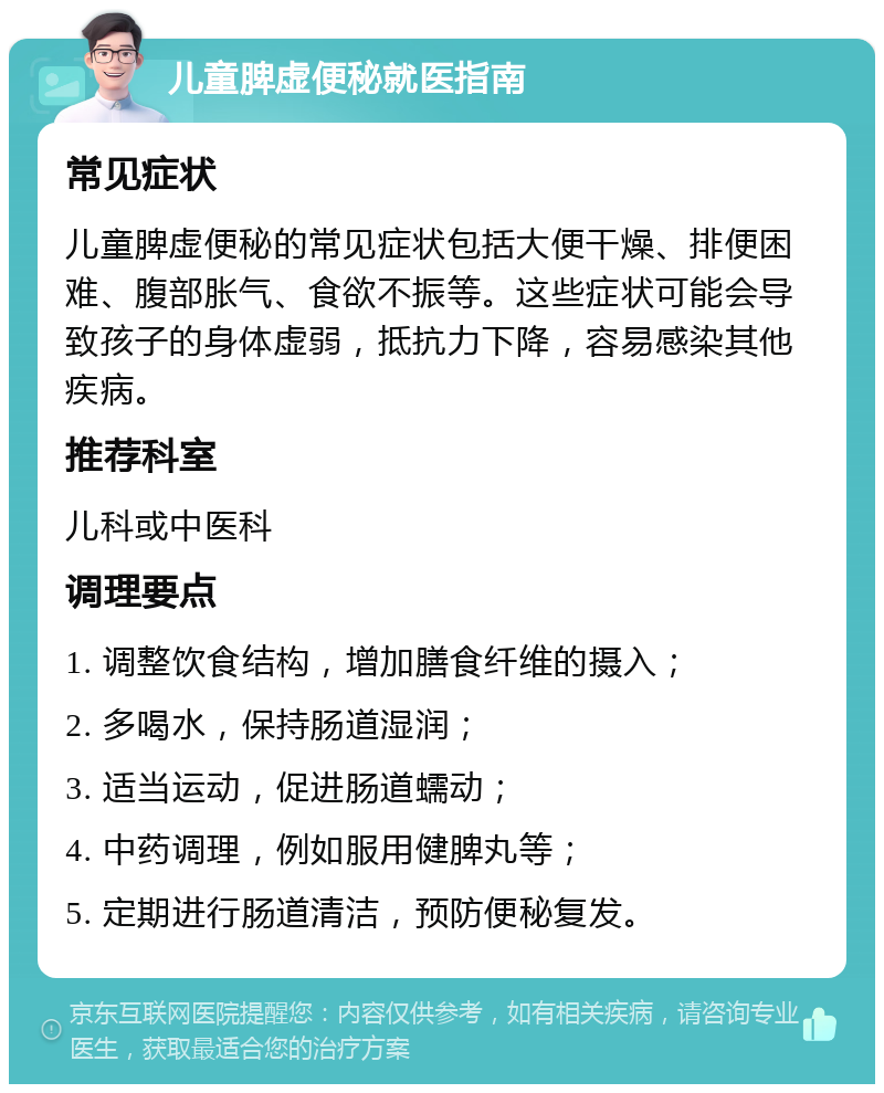 儿童脾虚便秘就医指南 常见症状 儿童脾虚便秘的常见症状包括大便干燥、排便困难、腹部胀气、食欲不振等。这些症状可能会导致孩子的身体虚弱，抵抗力下降，容易感染其他疾病。 推荐科室 儿科或中医科 调理要点 1. 调整饮食结构，增加膳食纤维的摄入； 2. 多喝水，保持肠道湿润； 3. 适当运动，促进肠道蠕动； 4. 中药调理，例如服用健脾丸等； 5. 定期进行肠道清洁，预防便秘复发。