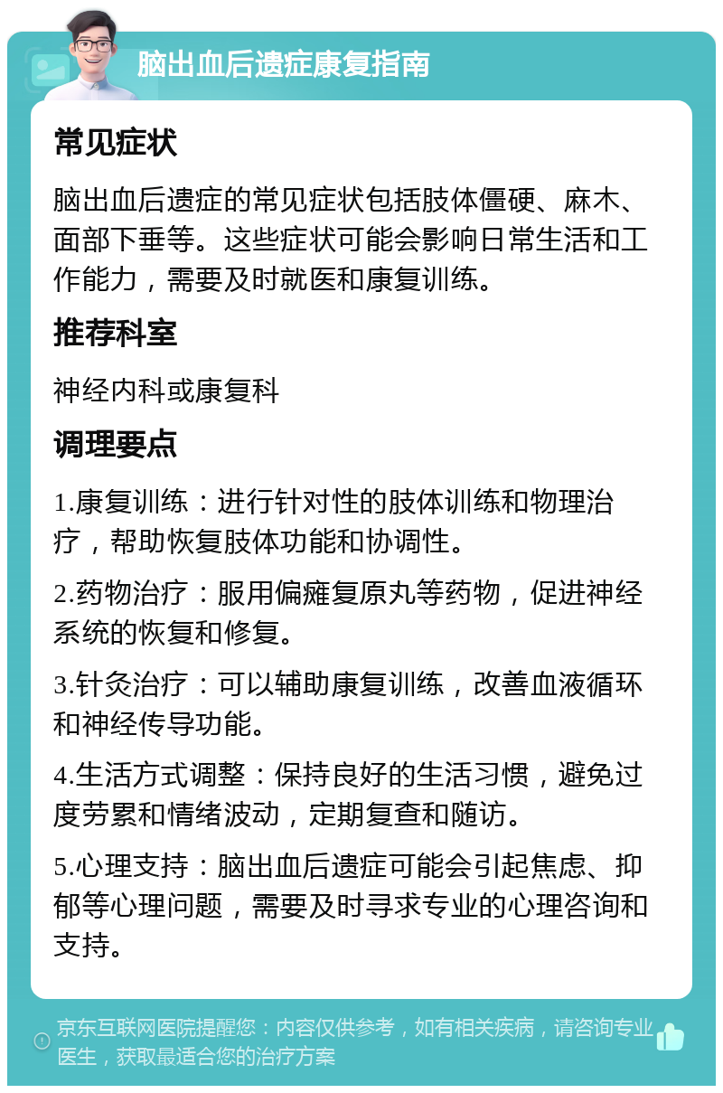 脑出血后遗症康复指南 常见症状 脑出血后遗症的常见症状包括肢体僵硬、麻木、面部下垂等。这些症状可能会影响日常生活和工作能力，需要及时就医和康复训练。 推荐科室 神经内科或康复科 调理要点 1.康复训练：进行针对性的肢体训练和物理治疗，帮助恢复肢体功能和协调性。 2.药物治疗：服用偏瘫复原丸等药物，促进神经系统的恢复和修复。 3.针灸治疗：可以辅助康复训练，改善血液循环和神经传导功能。 4.生活方式调整：保持良好的生活习惯，避免过度劳累和情绪波动，定期复查和随访。 5.心理支持：脑出血后遗症可能会引起焦虑、抑郁等心理问题，需要及时寻求专业的心理咨询和支持。