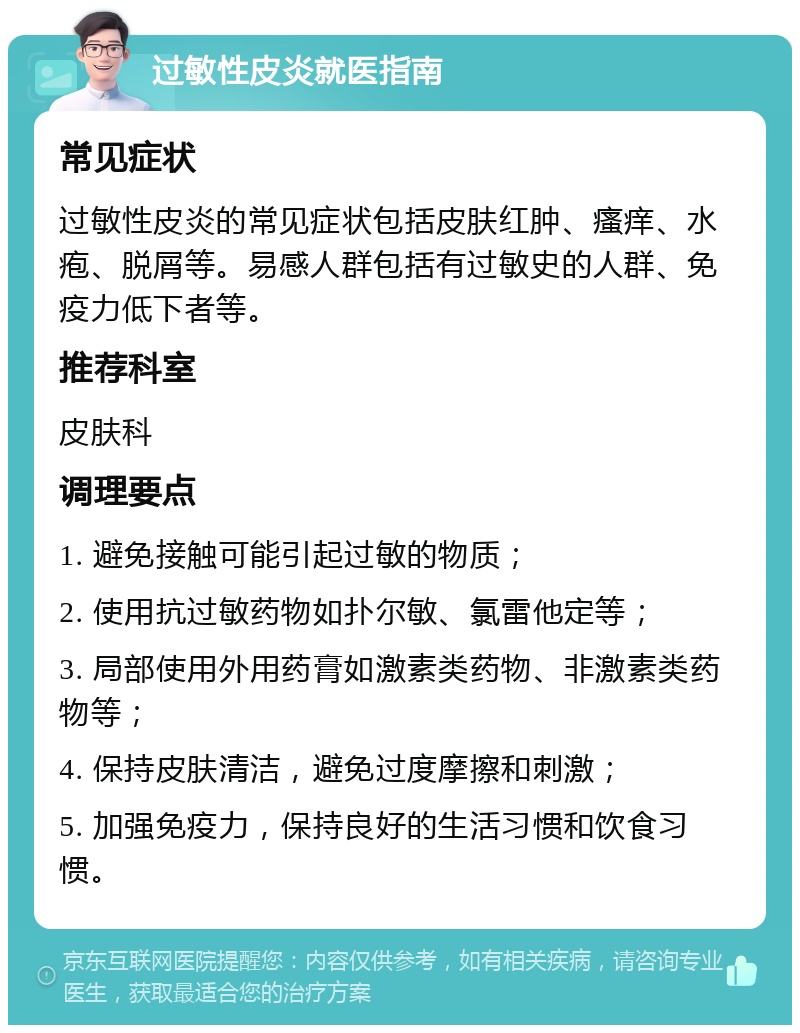 过敏性皮炎就医指南 常见症状 过敏性皮炎的常见症状包括皮肤红肿、瘙痒、水疱、脱屑等。易感人群包括有过敏史的人群、免疫力低下者等。 推荐科室 皮肤科 调理要点 1. 避免接触可能引起过敏的物质； 2. 使用抗过敏药物如扑尔敏、氯雷他定等； 3. 局部使用外用药膏如激素类药物、非激素类药物等； 4. 保持皮肤清洁，避免过度摩擦和刺激； 5. 加强免疫力，保持良好的生活习惯和饮食习惯。