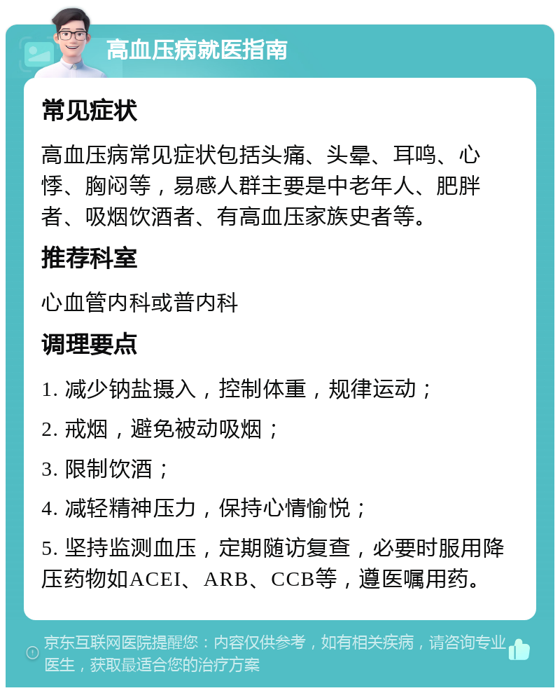 高血压病就医指南 常见症状 高血压病常见症状包括头痛、头晕、耳鸣、心悸、胸闷等，易感人群主要是中老年人、肥胖者、吸烟饮酒者、有高血压家族史者等。 推荐科室 心血管内科或普内科 调理要点 1. 减少钠盐摄入，控制体重，规律运动； 2. 戒烟，避免被动吸烟； 3. 限制饮酒； 4. 减轻精神压力，保持心情愉悦； 5. 坚持监测血压，定期随访复查，必要时服用降压药物如ACEI、ARB、CCB等，遵医嘱用药。