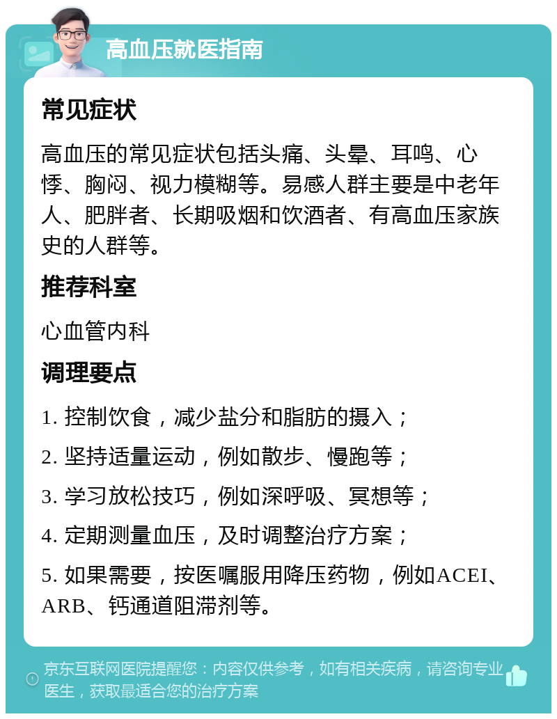 高血压就医指南 常见症状 高血压的常见症状包括头痛、头晕、耳鸣、心悸、胸闷、视力模糊等。易感人群主要是中老年人、肥胖者、长期吸烟和饮酒者、有高血压家族史的人群等。 推荐科室 心血管内科 调理要点 1. 控制饮食，减少盐分和脂肪的摄入； 2. 坚持适量运动，例如散步、慢跑等； 3. 学习放松技巧，例如深呼吸、冥想等； 4. 定期测量血压，及时调整治疗方案； 5. 如果需要，按医嘱服用降压药物，例如ACEI、ARB、钙通道阻滞剂等。